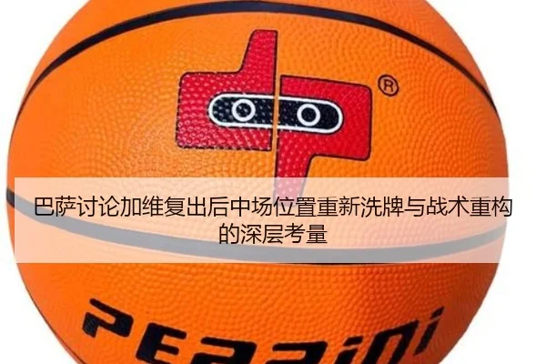 巴萨讨论加维复出后中场位置重新洗牌与战术重构的深层考量（kaiyun）