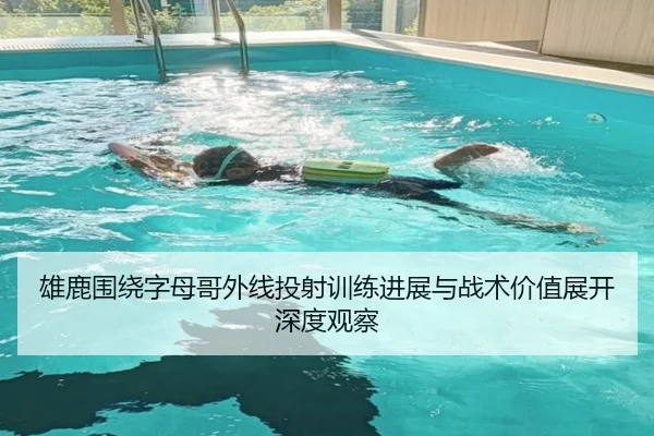 雄鹿围绕字母哥外线投射训练进展与战术价值展开深度观察